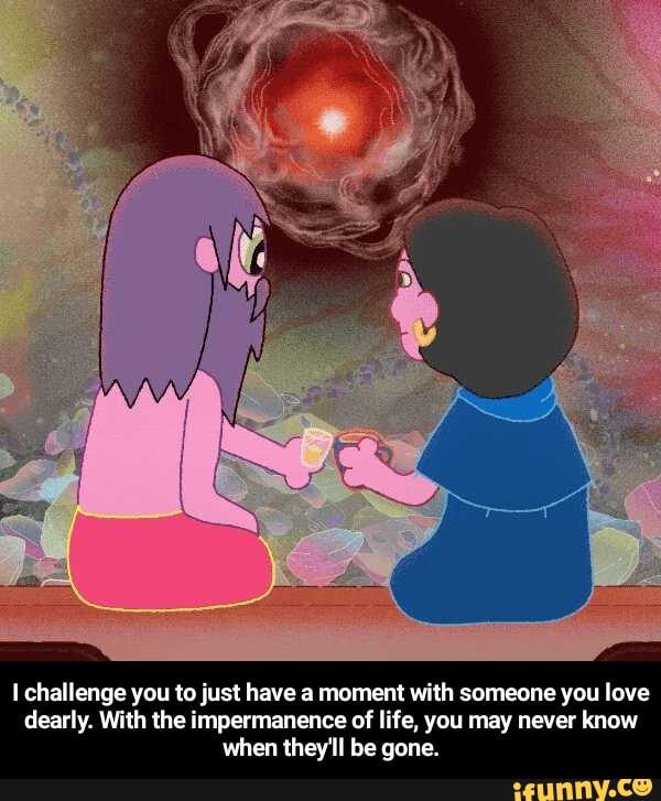 I challenge you to just have a moment with someone you love
dearly. With the impermanence of life, you may never know
when they'll be gone. - I challenge you to just have a moment with someone you love dearly. With the impermanence of life, you may never know when they'll be gone.
