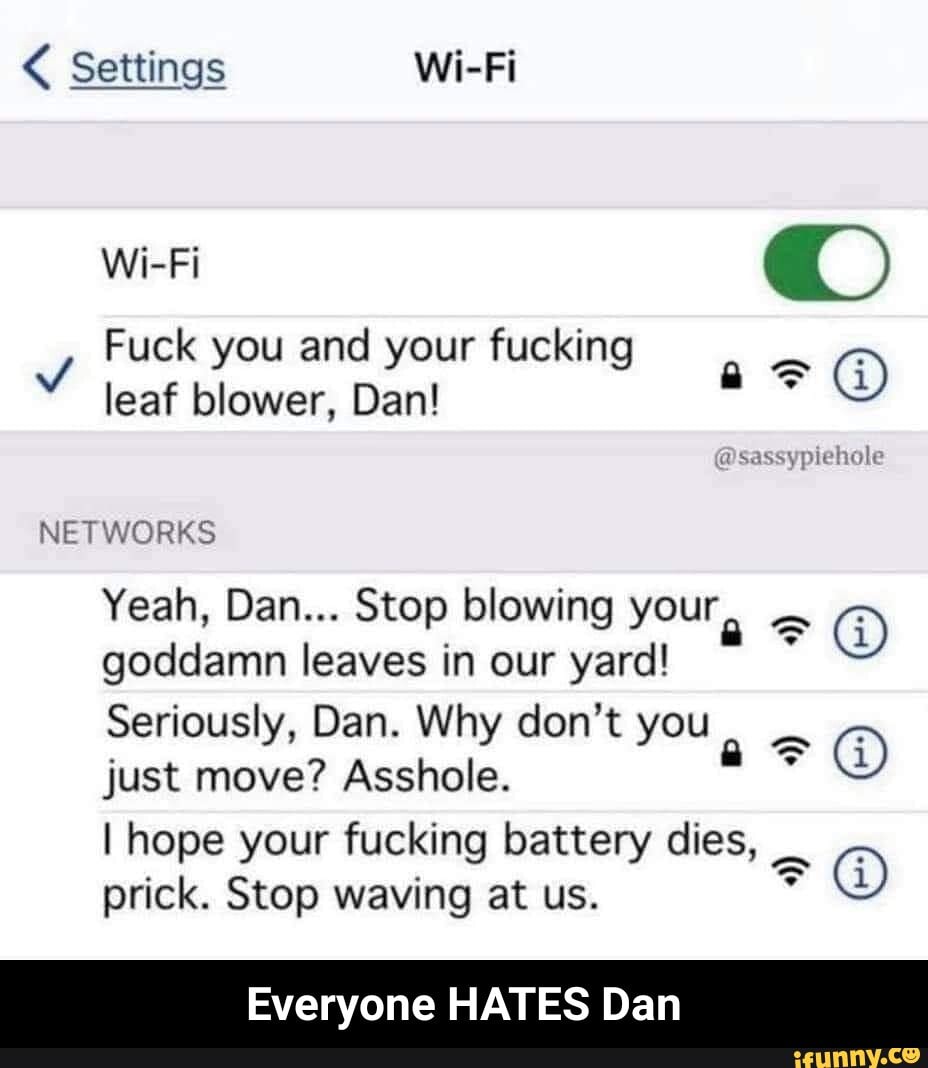 Settings Wi-Fi
Fuck you and your fucking leaf blower, Dan!
Wi-Fi
@sassypiehole
NETWORKS Yeah, Dan... Stop blowing your goddamn leaves in our yard!
Seriously, Dan. Why don't you just move? Asshole.
I hope your fucking battery dies, prick. Stop waving at us.
Everyone HATES Dan - Everyone HATES Dan
