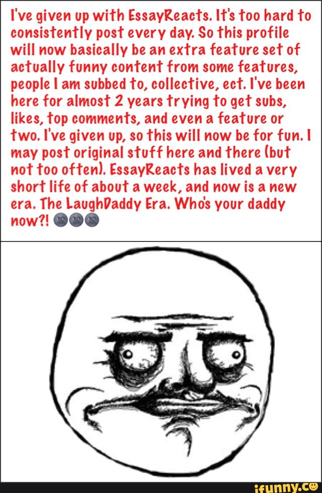I've given up with Essaykcacfs. hºs foo hard to
consistently posf every day. So This profile
will now basically be an extra feafure set of
actually funny content from some features,
people I am subbed to, collective, cet I've been
here for almost 2 years frying To get subs,
likes, top comments, and even a feature or
two. I've given up, so This will now be for fun.l
may post original stuff here and There (but
not foo often). Essaykeac’rs has lived a very
shorf life of about a week, and now is a new
era. The LaughVaddy Era. Who's your daddy
now?! ...