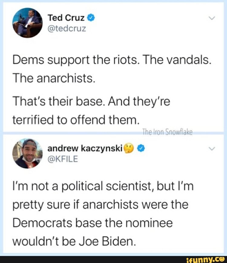 Dems support the riots. The vandals.
The anarchists.
That's their base. And they're
terrified to offend them.
I'm not a political scientist, but I'm
pretty sure if anarchists were the
Democrats base the nominee
wouldn't be Joe Biden.