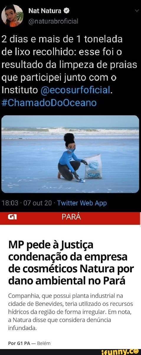 Natura
2 dias e mais de 1 tonelada
de lixo recolhido: esse foi o resultado da limpeza de praias que participei junto com o
Instituto (Decosurfoficial.
*&ChamadoDoOceano
1803 07 out 20 Web App
PARÁ
MP pede a Justiça condenação da empresa de cosméticos Natura por dano ambiental no Pará
Companhia, que possui planta industrial na cidade de Benevides, teria utilizado os recursos hídricos da região de forma irregular. Em nota, a Natura disse que considera denúncia infundada.
Por PA - Belém