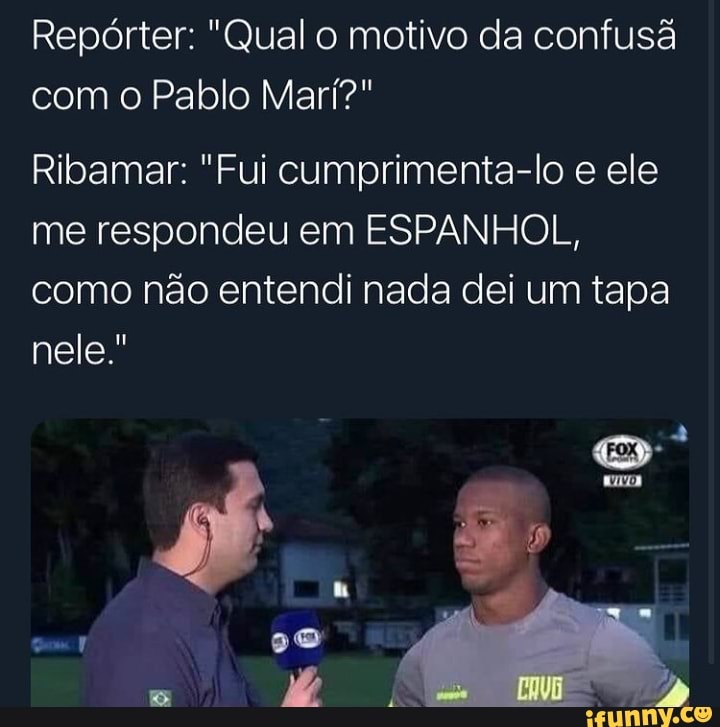Repórter: "Qual o motivo da confusã com o Pablo Mari?"
Ribamar: "Fui cumprimenta-lo e ele me respondeu em ESPANHOL, como não entendi nada dei um tapa nele."