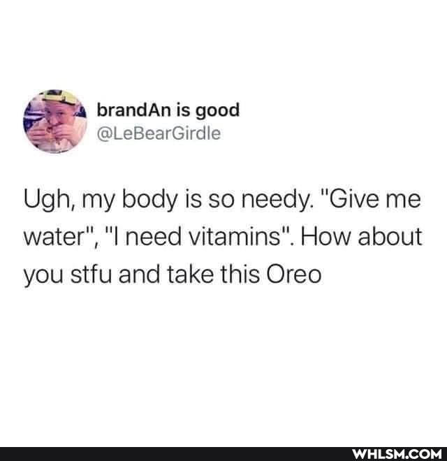 Ugh, my body is so needy. "Give me water", need vitamins". How about you stfu and take this Oreo