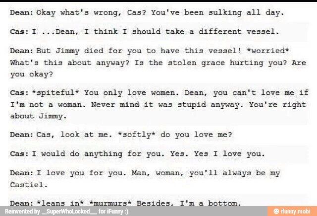 Dean: Okay what's wrong, Cas? You've been sulking all day.
different vessel.
Dean: But Jimmy died for you to have this vessel! *worried*
What's this about anyway? Is the stolen grace hurting you? Are
you okay?
Cas: *spiteful* You only love women. Dean, you can't love me
if
I'm not a woman. Never mind it was
stupid anyway. You're right
about Jimmy.
Dean: Cas, look at me. *softly* do you love me?
Cas: I would do anything for you. Yes. Yes I love you.
Dean: I love you for you. Man, woman, you'll always be my
Castiel.
Dean: "leans in* *murmurs* Besides. I'm a
bottom.