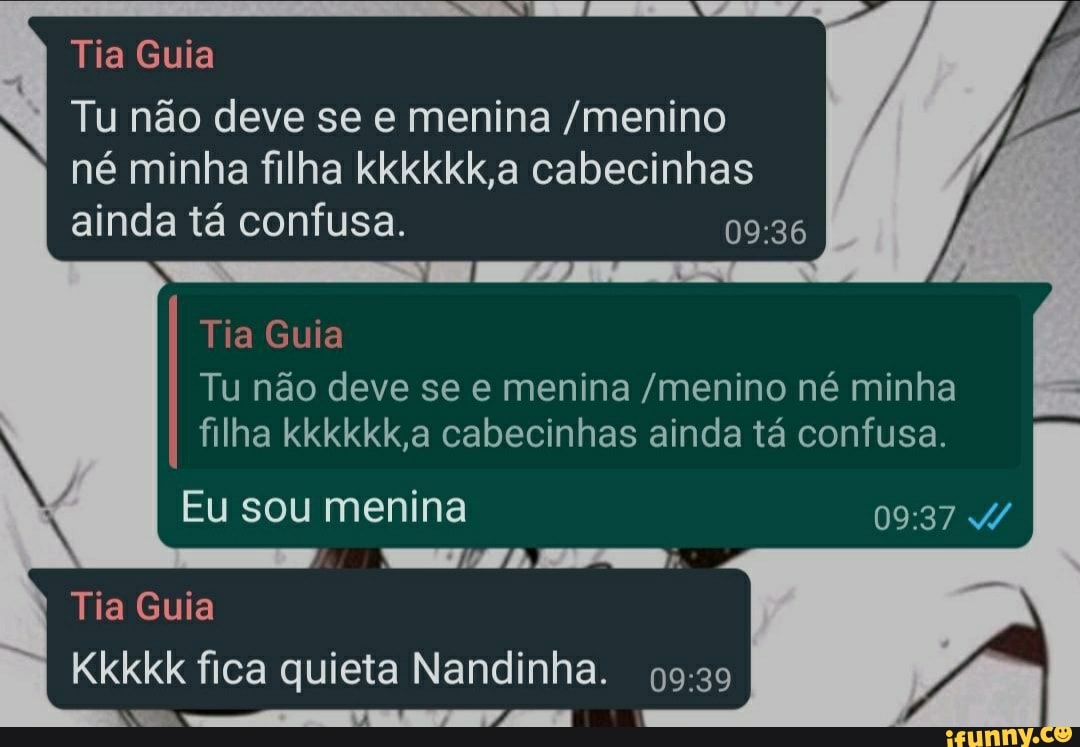 Tia Guia
Tu não deve se e menina /menino né minha filha kkkkkk,a cabecinhas ainda tá confusa.
Tia Guia
Tu não deve se e menina /menino né minha filha kkkkkk,a cabecinhas ainda tá confusa.
Eu sou menina
Tia Guia
Kkkkk fica quieta Nandinha.
RAÇA TF UN