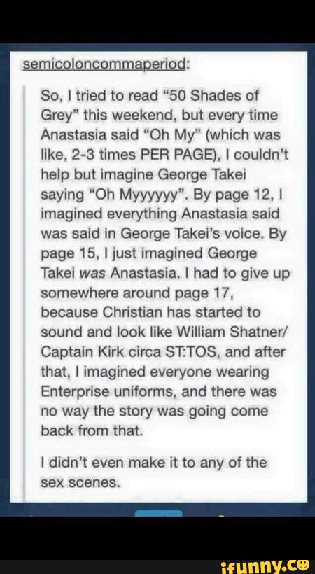 semicoloncommaperiod:
So, lined to read "50 Shades 01
Grey" this weekend. but every time
Anastasia said “Oh My" (which was
like. 2-3 times PER PAGE). Icou1dn't
help but imagine George Taker
saying “Oh Myyyyyy". By page 12. I
Imagined everything Anastasia said
was said in George Takei's voice. By
page 15. I lust Imagined George
Takei was Anastasia. I had to give up
somewhere around page 17.
because Chnstian has staned to
sound and look er William Shamer/
Captain Kõrk circa STzTOS. and after
that, ) imagined everyone wearing
Enterprise uniíorms. and theve was
no way the story was going come
back from that.
I didn't even make it w any of the
sex scenes.