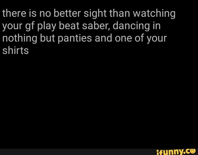 there is no better sight than watching your gf play beat saber, dancing in nothing but panties and one of your shirts