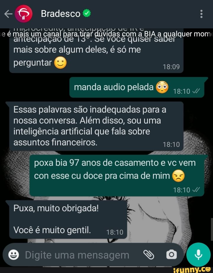 Bradesco
é mais um canal para tirar dúvidas com a qualquer mom
mais sobre algum deles, é só me perguntar
manda audio pelada
Essas palavras são inadequadas para a nossa conversa. Além disso, sou uma inteligência artificial que fala sobre assuntos financeiros.
poxa bia 97 anos de casamento e vc vem con esse cu doce pra cima de mim
1810
Puxa, muito obrigada!
Você é muito gentil. 1810
Digite uma mensagem SS