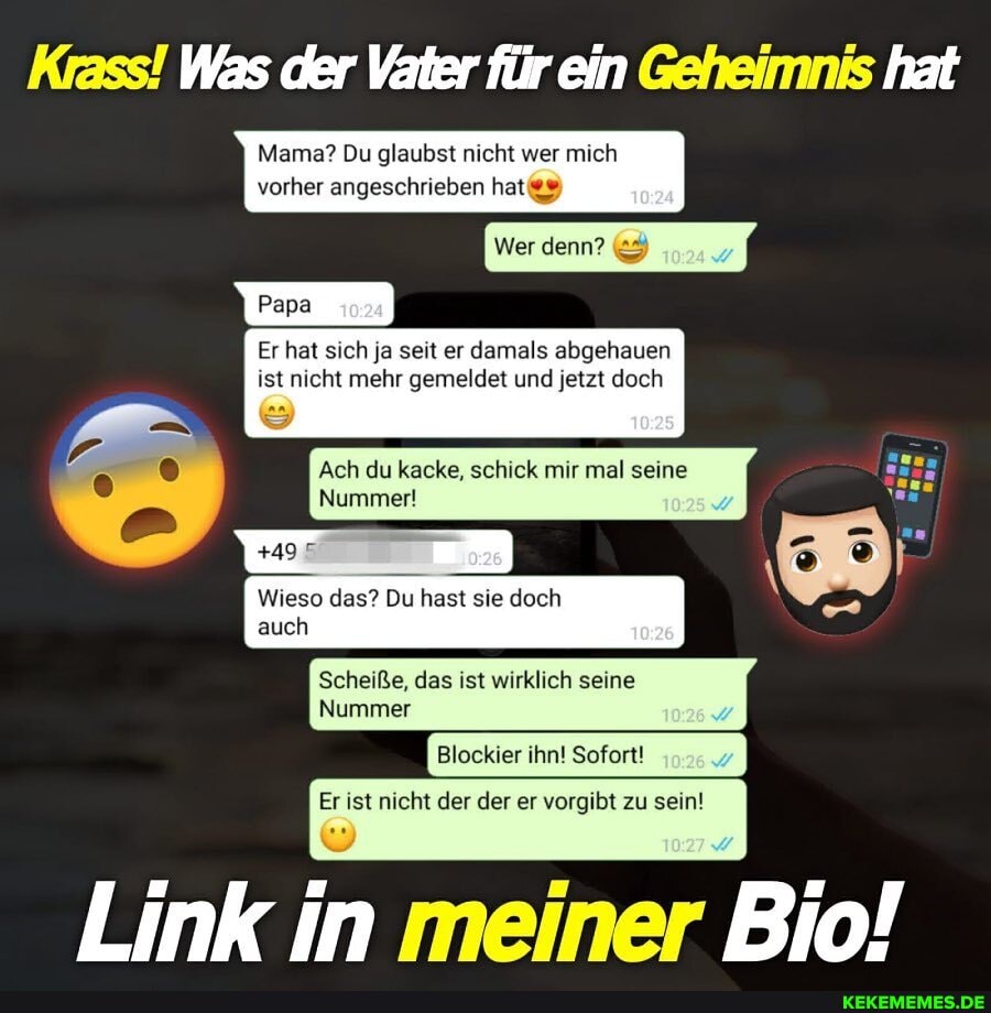 Krass! Was der Vater für ein Geheimnis hat
Mama? Du glaubst nicht wer mi vorher angeschrieben hat
Wer
Er hat sich ja seit er damals abgehauen ist nicht mehr gemeldet und jetzt doch
Ach du kacke, schick mir mal seine
Nummer!
Wieso das? Du hast sie doch
auch
Scheiße, das ist wirklich seine
Nummer
Blockier ihn! Sofort!
Er Ist nicht der der er zu sein!
Link in meiner Bio!