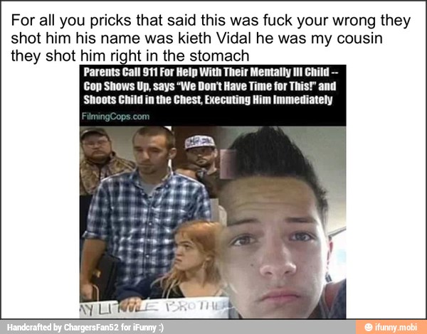 For all you pricks that said this was fuck your wrong they
shot him his name was kieth Vidal he was my cousin
they shot him right in the stomach
Parents Gall 911 For Help With Their Mentally Il! Child
Cop Shows Up, says "We Don't Have Time for This!" and
'Shoots Child in the Chest, Executing Him Immediately