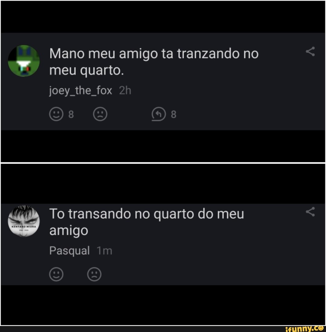Mano meu amigo ta tranzando no meu quarto.
joey the fox
To transando no quarto do meu amigo
Pasqual im