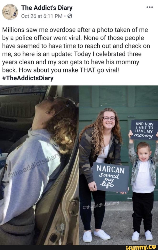 Millions saw me overdose after a photo taken of me
by a police officer went viral. None of those people
have seemed to have time to reach out and check on
me, so here is an update: Today I celebrated three
years clean and my son gets to have his mommy
back. How about you make THAT go viral!