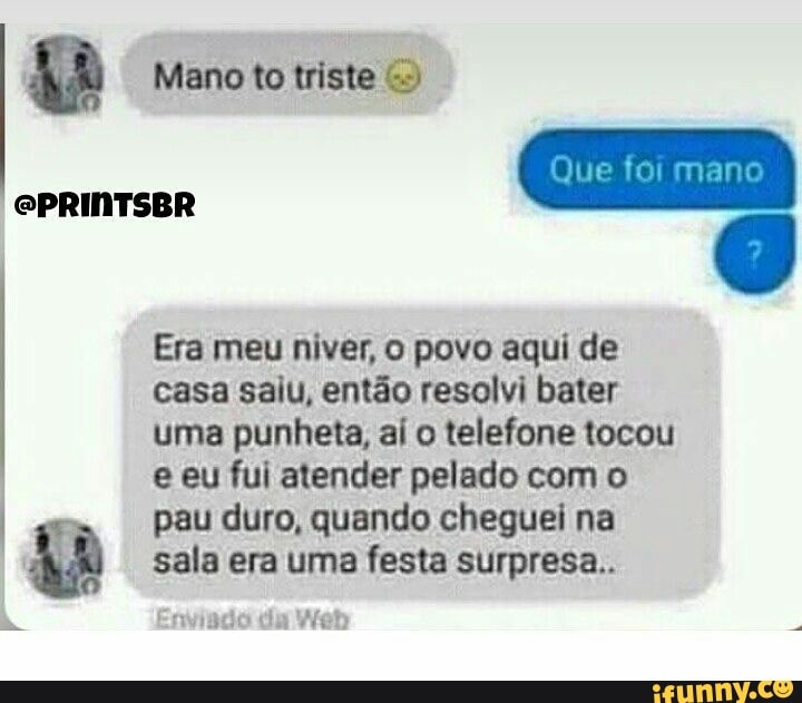 E
Era meu niver, o povo aqui de
casa Saiu, entdo resolvi bater
uma punheta, aí o telefone tocou
e eu fui atender pelado com o
pau duro, quando cheguei na
sala era uma festa surpresa..
Rio