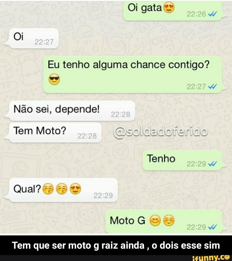 Eu tenho alguma chance contigo?
Não sei, depende!
Tem Moto?
Tem que ser moto g raiz ainda
o dois esse sim - Tem que ser moto g raiz ainda , o dois esse sim