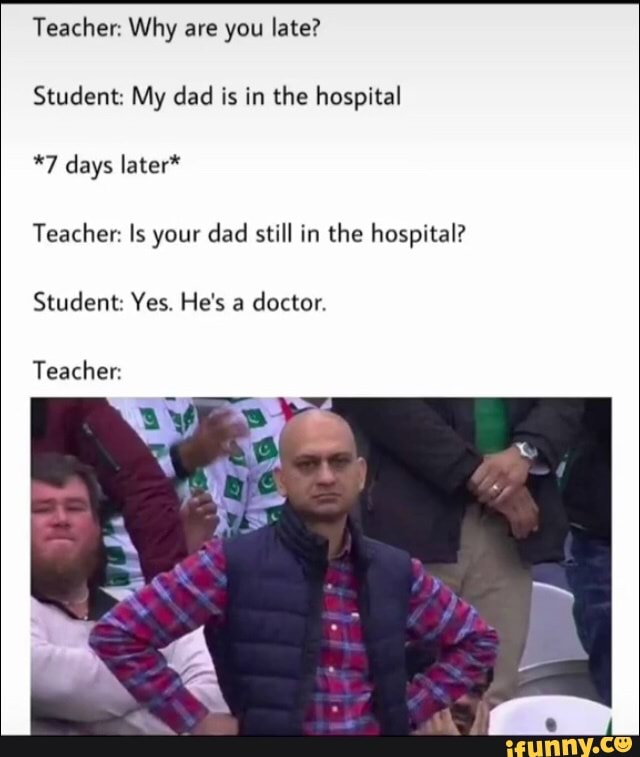 Teacher: Why are you late?
Student: My dad is in the hospital
*7 days later*
Teacher: Is your dad still in the hospital?
Student: Yes. He's a
doctor.
Teacher: