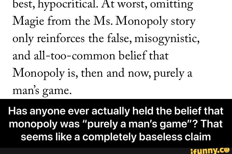 best, hypocritical. At worst, omitting
Magic from the Ms.M0n0p01y story
only reinforces the false, misogynistic,
and aH-too-common belief that
Monopoly is, then and now,
purely a
man’s game.
Has anyone ever actually held the belief that
monopoly was ”purely a man's game"? That
seems like a completely baseless claim - Has anyone ever actually held the belief that monopoly was “purely a man’s game”? That seems like a completely baseless claim