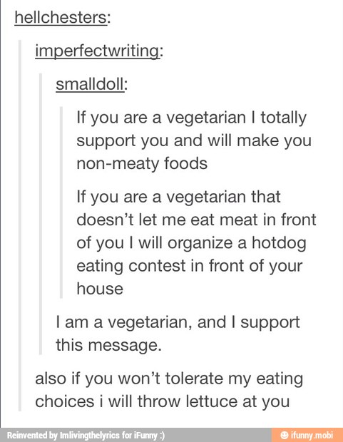If you are a vegetarian I totally
support you and will make you
non-meaty foods
If you are a vegetarian that
doesn't let me eat meat in front
of you I will organize a hotdog
eating contest in front of your
house
Lam a vegetarian, and I support
this message.
also if you won't tolerate my eating
choices i will throw lettuce at you