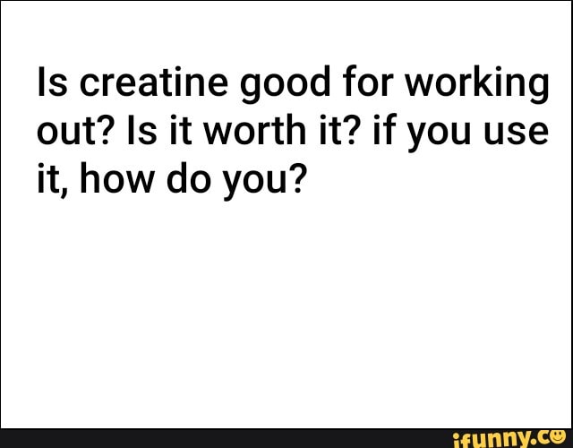 Is creatine good for working
out? Is it worth it? if you use