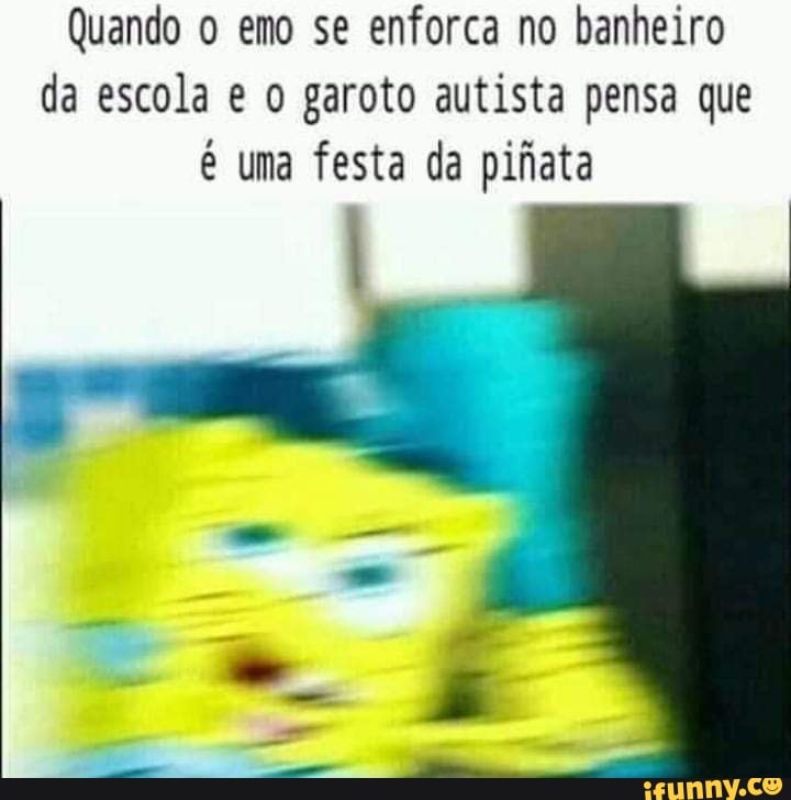 Quando o emo se enforca no banheiro
da escola e o garoto autista pensa que
é uma festa da pifiata
