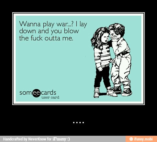 Wanna play war..? I lay
down and you blow
the fuck outta me. - ....