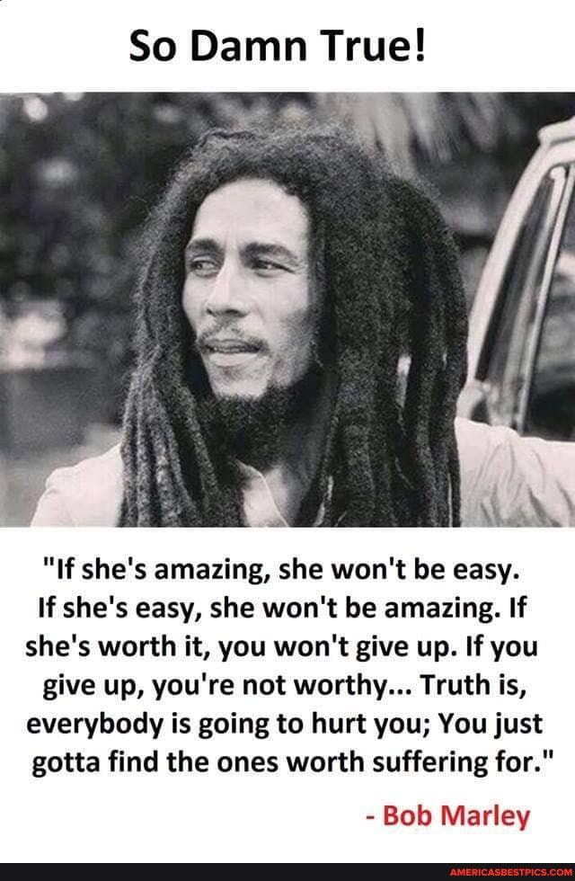 So Damn True!
"If she's amazing, she won't be easy.
If she's easy, she won't be amazing. If she's worth it, you won't give up. If you
give up, you're not worthy... Truth is, everybody is going to hurt you; You just gotta find the ones worth suffering for."
- Bob Marley