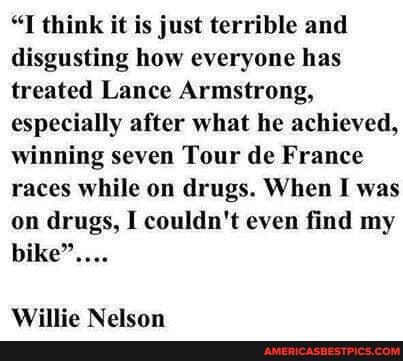 "I think it is just terrible and disgusting how everyone has treated Lance Armstrong, especially after what he achieved, winning seven Tour de France races while on drugs. When I was on drugs, I couldn't even find my bike"...
iliite