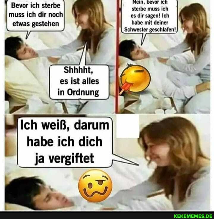 Nein, bevor Ich sterbe muss ich es dir sagen! Ich habe mit deiner
Schwester geschlafen!
Bevor ich sterbe
I muss ich dir noch etwas gestehen
Shhhht, es ist alles in Ordnung
Ich weiß, darum
I habe ich dich ja vergiftet