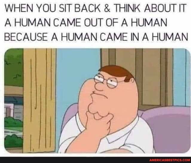 WHEN YOU SIT BACK & THINK ABOUT IT A HUMAN CAME OUT OF A HUMAN BECAUSE A HUMAN CAME IN A HUMAN