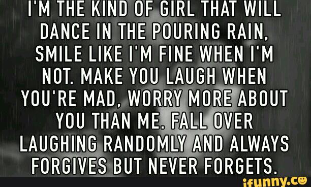 I M THE KIND OF GIRL THAT WILL
DANCE IN THE PUURING RAIN
SMILE LIKE I' M FINE WHEN I' M
NDT. MAKE YOU LAUGH WHEN
YOU'RE MAD, WURRVª'MOR-E ABOUT
YOU THAN ME. FALL OVER
LAUGHING RANDUMLY AND ALWAYS
FORGIVES BUT NEVER FURGETS.