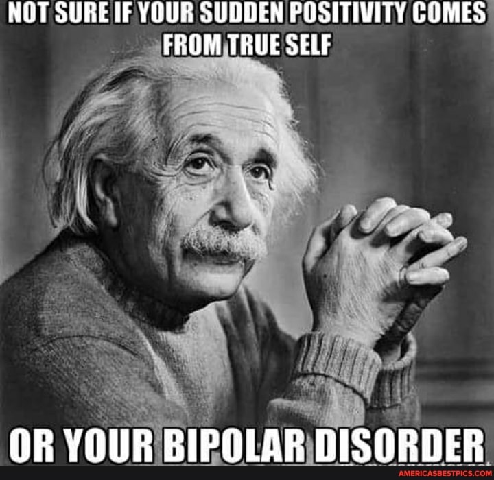 NOT SURE YOUR SUDDEN FOSITIVITY COMES FROM TRUE SELF
OR YOUR BIPOLAR DISORDER