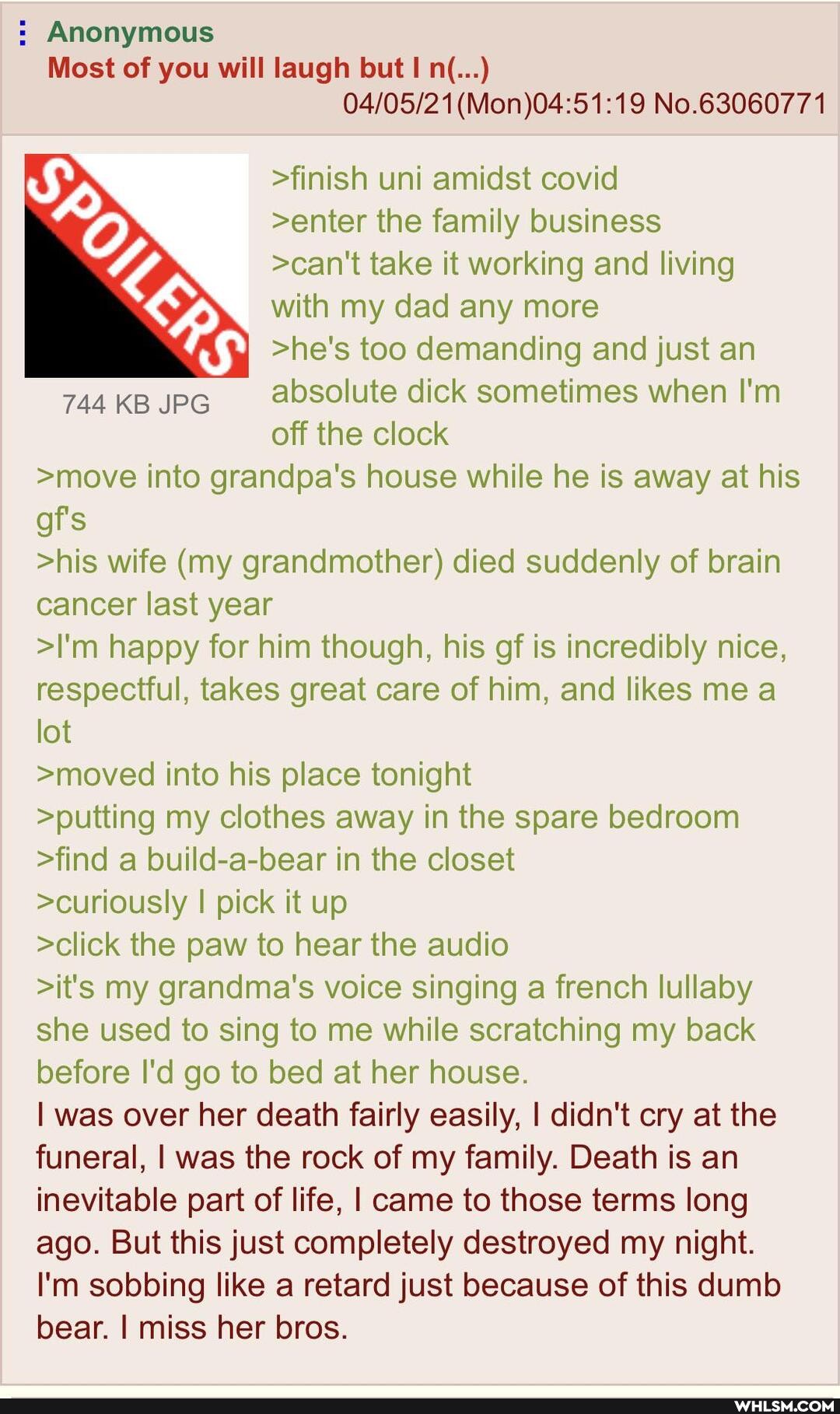 : Anonymous
Most of you will laugh but n(...)
No.63060771
>finish uni amidst covid
>enter the family business
>can't take it working and living
with my dad any more
>he's too demanding and just an
744 KB JPG absolute dick sometimes when I'm
off the clock
>move into grandpa's house while he is away at his
gf's
>his wife (my grandmother) died suddenly of brain
cancer last year
>I'm happy for him though, his of is incredibly nice,
respectful, takes great care of him, and likes me
lot
>moved into his place tonight
>putting my clothes away in the spare bedroom
>find a build-a-bear in the closet
>curiously I pick it up
>click the paw to hear the audio
>it's my grandma's voice singing a french lullaby
she used to sing to me while scratching my back
before I'd go to bed at her house.
I was over her death fairly easily, I didn't cry at the
funeral, I was the rock of my family. Death is an
inevitable part of life, I came to those terms long
ago. But this just completely destroyed my night.
I'm sobbing like a retard just because of this dumb
bear. I miss her bros.