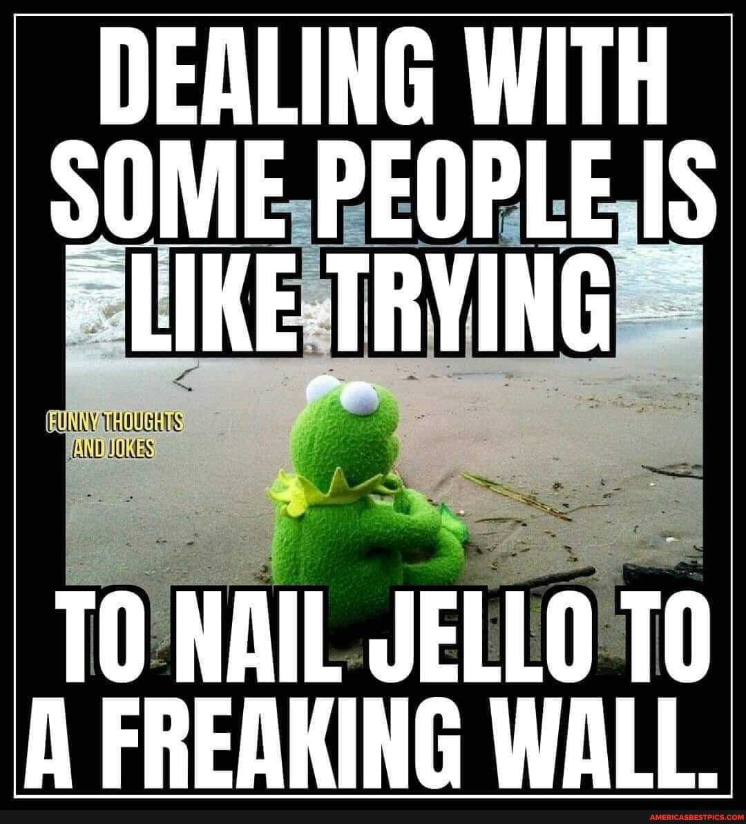 DEALING WITH sOME PEOPLE IS
"LIKE TRYING
TO NAIL JELLO To
A FREAKING WALL.