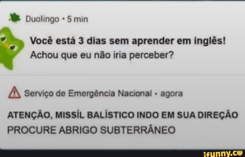 Duolingo 5 min
Você está 3 dias sem aprender em inglês!
Achou que eu não iria perceber?
PAN Serviço de Emergência Nacional agora
ATENÇÃO, MISSÍL BALÍSTICO INDO EM SUA DIREÇÃO PROCURE ABRIGO SUBTERRÂNEO
