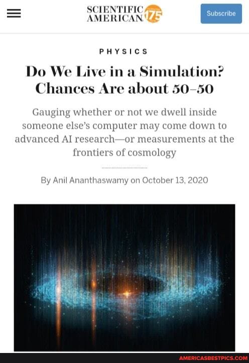 SCIENTIFIC,
AMERICAN PHYSICS
Do We Live in a Simulation?
Chances Are about 50-50
Gauging whether or not we dwell inside someone else's computer may come down to advanced AI research-or measurements at the frontiers of cosmology
By Ant Ananthaswamy on October 13, 2020