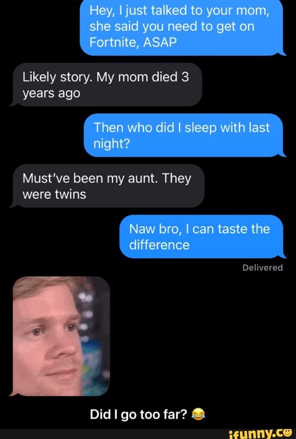 Hey, just talked to your mom, she said you need to get on
Fortnite, ASAP
Likely story. My mom died 3 years ago
Then who did I sleep with last night?
Must've been my aunt. They were twins
Naw bro, I can taste the difference
Delivered
Did go too far? & - Did I go too far? π