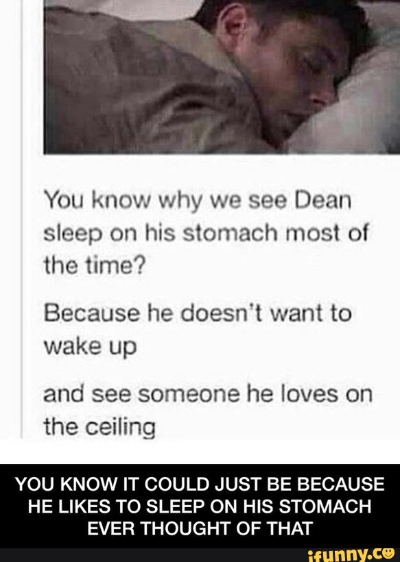 You know why we see Dean
sleep on his stomach most of
the time?
Because he doesn't want to
wake up
and see someone he loves on
the ceiling
YOU KNOW IT COULD JUST BE BECAUSE
HE LIKES TO SLEEP ON HIS STOMACH
EVER THOUGHT OF THAT - YOU KNOW IT COULD JUST BE BECAUSE HE LIKES TO SLEEP ON HIS STOMACH EVER THOUGHT OF THAT