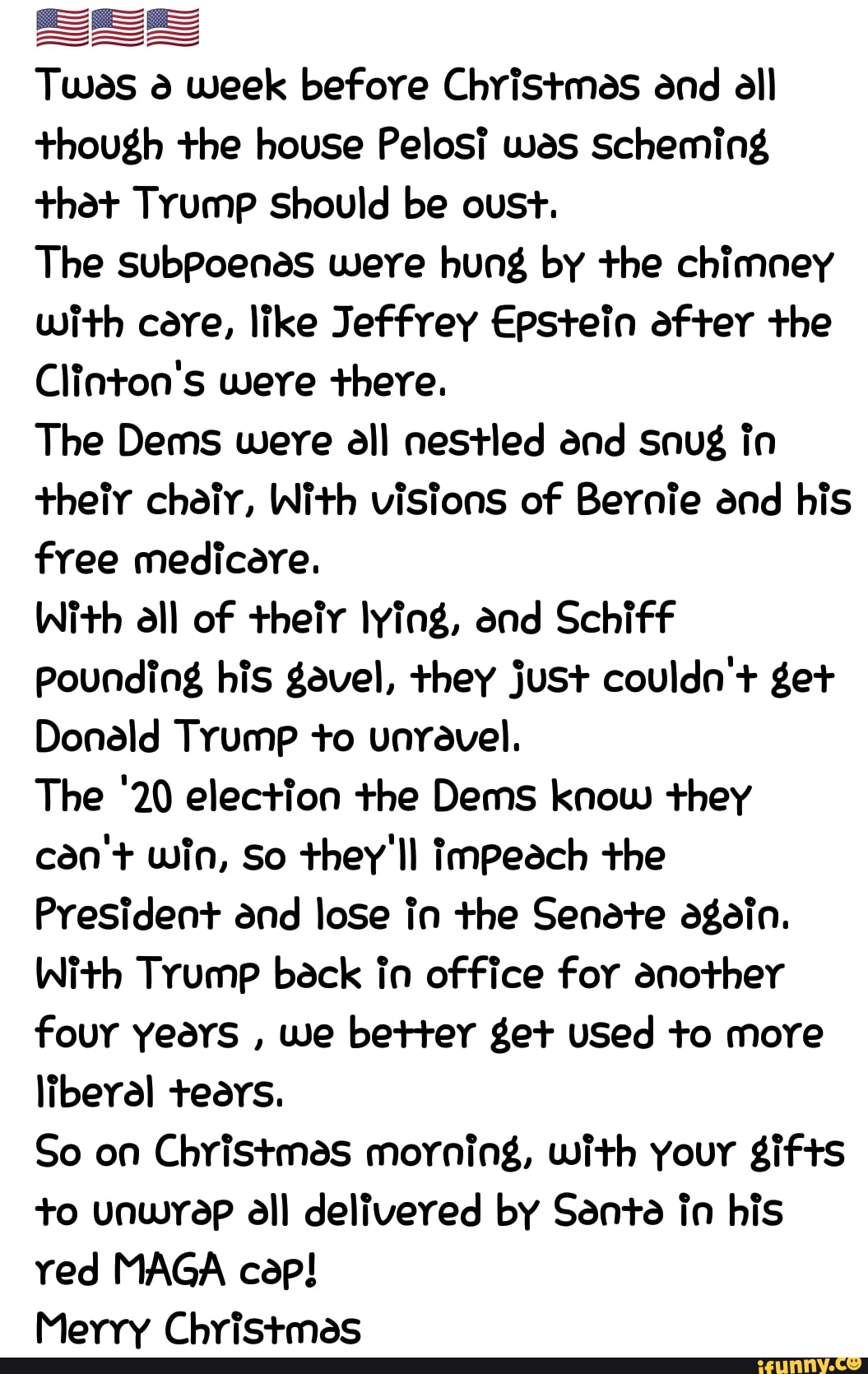 SS
Tuas à week before Christmes and all
though the house Pelosi was scheming
that Trump Should be oust.
The subPoenes were hung by the chimney
With cere, like Jeffrey Epstein after the
Clinton's were there.
The Dems were all nestled and snug in
theiy chair, With visions of Bernie and his
free medicare.
With all of their lying, and Schiff
Pounding his gavel, they just couldn't get
Donald Trump to unrevel.
The '20 election the Dems know they
can'+ win, So they'll impeach the
President and lose in the Senete again.
With Trump back in office for another
four years
we better get used to more
liberal teers.
So on Christmas morning, with your gifts
to unwrap all delivered by Santa in his
red MAGA cep!
Merry Christmas