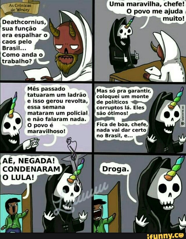 Uma maravilha, chefe!
LO Cre elle}
tatuaram um ladrão
e isso gerou revolta,
essa semana
mataram um policial
e não falaram nada.
O povo é
Mas s6 pra garantir,
coloquei um monte
de políticos
corruptos lá. Eles
são ótimos!
AU
AÉ, NEGADA!
CONDENARAM