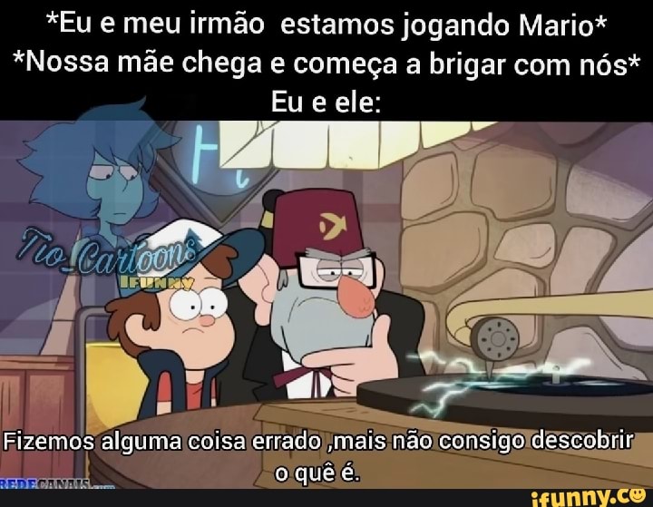 *Eu e meu irmão estamos jogando Mario*
*Nossa mãe chega e começa a brigar com nós*
Eu e ele:
algumaicoisalerrad nsigoldescobrir