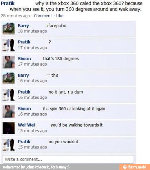 Pratik why is the xbox 360 called the xbox 360? because
when you see it, you turn 360 degrees around and wak away.
28 minutes ago Comment
Barry sfacepalm:
18 minutes ago
Pratik 17 minutes ago
E
Simon that's 180 degrees
17 minutes ago
Barry 2 this
16 minutes ago
ANE.
16 minutes ago
Simon if u spin 360 ur looking at tt again
16 minutes ago
Wei-Wei you'd be walking towards it
15 minutes ago
Pratik no you wouldnt:
15 minutes ago
Write 3 comment.
