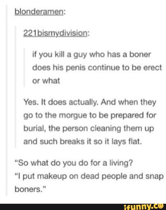 if you kill a guy who has a boner
does his penis continue to be erect
Yes. It does actually. And when they
go to the morgue to be prepared for
burlal. the person cleaning them up
and such breaks it so it lays flat.
"So what do you do for a living?
"I put makeup on dead people and snap
boners."