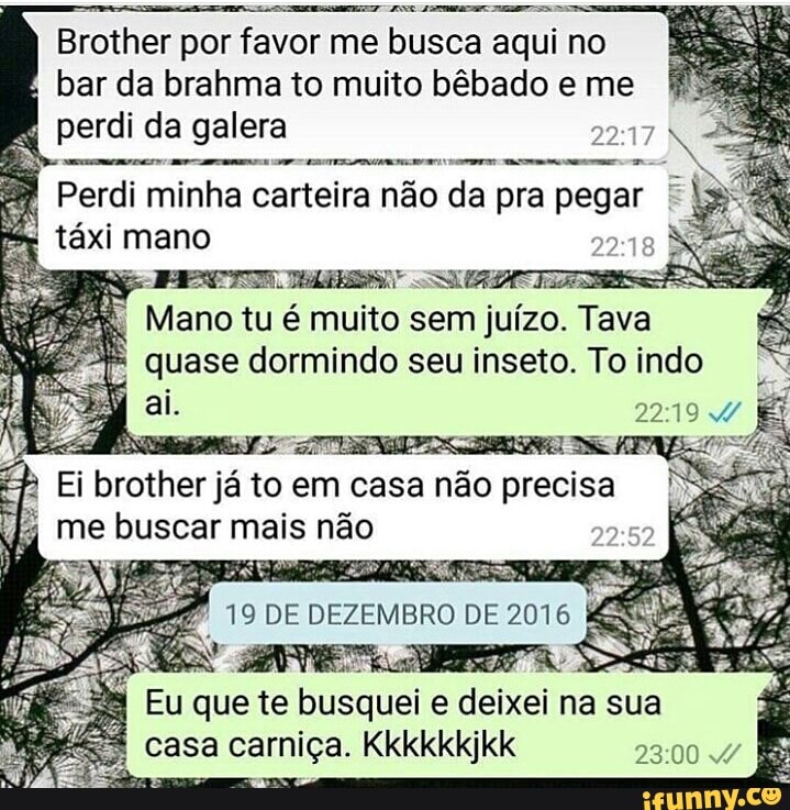 Brother
por favor me busca
É
bar da brahma to muito bêbado e me
perdi da galera aN
amarem amem
NO
Perdi minha carteira não da pra pegar q
taxi mano 2
DS
I
CS ENE IIS
Mano tu é muito sem juizo. Tava
mS dormindo seu inseto. To indo
cual
to em casa nao precisa
me buscar mais não
que te busquei e deixei na sua
casa carniça. Kkkkkkjkk 23:00 4 É