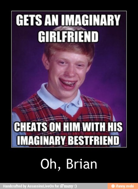 GETS AN IMAGINARY
GIRLFRIEND
CHEATS ON ON HIM WITH His
IMAGINARY BESTFRIEND,
Oh, Brian - Oh, Brian