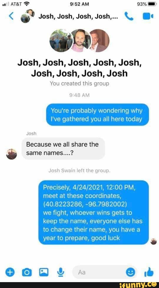 SIN
Josh, Josh, Josh, Josh, Josh,
Josh, Josh, Josh, Josh
You created this group
You're probably wondering why
e gathered you all here today
Because we all share the
Josh
Josh Swain left the group.
Precisely, 4/24/2021, 12:00 PM,
meet at these coordinates,
(40.8223286, -96.7982002)
we fight, whoever wins gets to
keep the name, everyone else has
to change their name, you have a
year to prepare, good luck