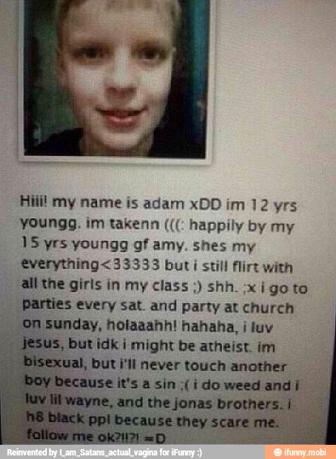 Hill! my name is adam xDD im 12 yrs
youngg. im takenn happily by my
15 yrs youngg gf amy. shes my
€verything<33333 but i still flirt with
all the girls in my class shh. :xi goto
Parties every sat. and party at church
Sunday, hotaaahh! hahaha, i luv
butidk I might be atheist. im
but i'll never touch another