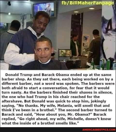 Donald Trump and Barack Obama ended up at the same barber shop. As they sat there, each being worked on by a different barber, not a word was spoken. The barbers were both afraid to start a conversation, for fear that it would turn nasty, As the barbers finished their shaves in silence, the one who had Trump in his chair reached for the aftershave, But Donald was quick to stop him, jokingly saying, "No thanks. My wife, Melania, will smell that and think I've been in a brothel." The second barber turned to
Barack and said, "How about you, Mr. Obama?" Barack replied, "Go right ahead, my wife, Michelle, doesn't know