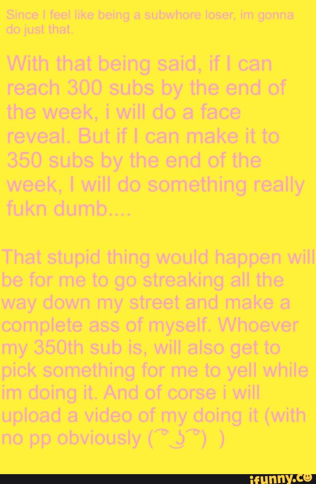 Since I feel like being a subwhore loser, im gonna
do just that.
With that being said, if I can
reach 300 subs by the end of
the week, i will do a face
reveal. But if I can make it to
350 subs by the end of the
week, I will do something really
fukn dumb....
That stupid thing would happen will
be for me to go streaking all the
way down my street and make a
complete ass of myself. Whoever
my 350th sub is, will also get to
pick something for me to yell while
im doing it. And of corse i will
upload a video of my doing it (with
no pp obviously ("L.)“) )