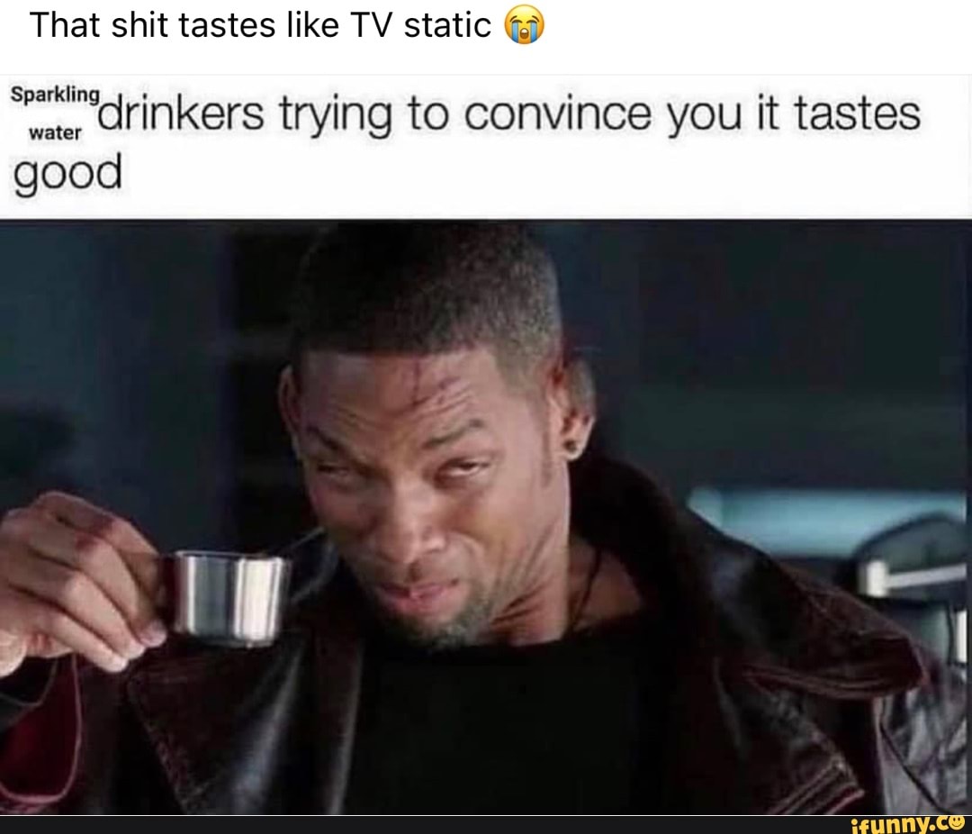 That shit tastes like TV static Sparkling water id water good rinkers