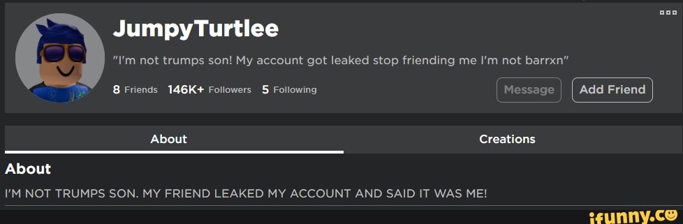 JumpytTurtlee
"I'm not trumps son! My account got leaked stop friending me I'm not barrxn"
Friends 146K+ Followers Following I Message
About Creations
About
I'M NOT TRILIMPS CON MY ERIEND! EAKED MY ACCOIINT AND GAIN IT WAC MEI