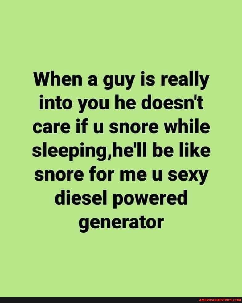When a guy is really into you he doesnt care if u snore while sleeping, be like snore for me u sexy diesel powered generator